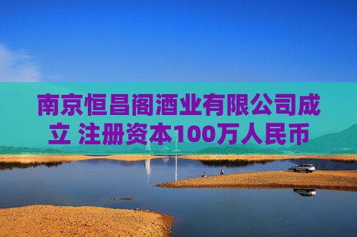 南京恒昌阁酒业有限公司成立 注册资本100万人民币