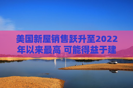 美国新屋销售跃升至2022年以来最高 可能得益于建筑商购房激励  第1张