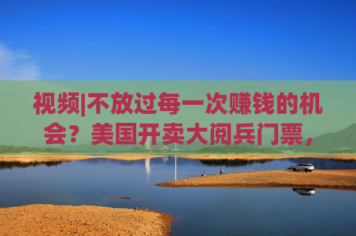 视频|不放过每一次赚钱的机会？美国开卖大阅兵门票，7000参演士兵一天只供一顿热餐