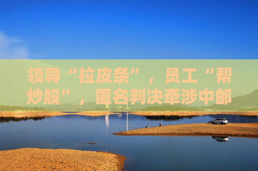 领导“拉皮条”，员工“帮炒股”，匿名判决牵涉中邮证券