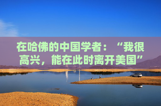 在哈佛的中国学者：“我很高兴，能在此时离开美国”