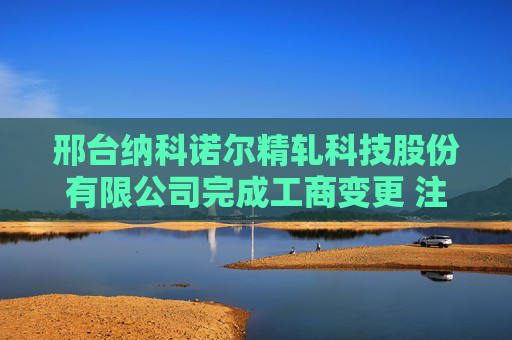 邢台纳科诺尔精轧科技股份有限公司完成工商变更 注册资本变更减至11196万元