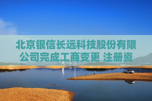 北京银信长远科技股份有限公司完成工商变更 注册资本增至34251万元
