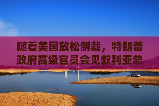 随着美国放松制裁，特朗普政府高级官员会见叙利亚总统