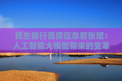 民生银行首席信息官张斌：人工智能大模型带来的变革还在早期，未来还有非常大的潜力和空间