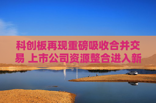 科创板再现重磅吸收合并交易 上市公司资源整合进入新阶段