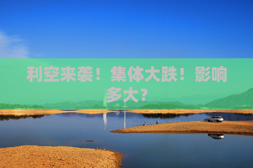 利空来袭！集体大跌！影响多大？  第1张