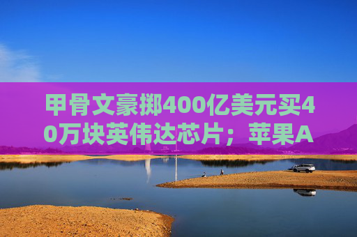 甲骨文豪掷400亿美元买40万块英伟达芯片；苹果AI底层技术或向开发人员开放丨全球科技早参