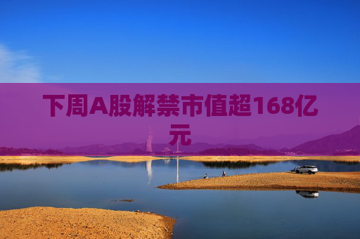 下周A股解禁市值超168亿元