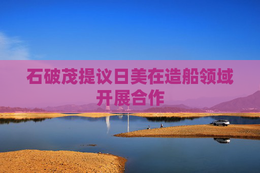 石破茂提议日美在造船领域开展合作