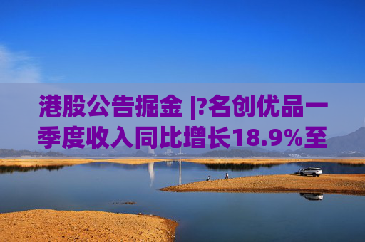 港股公告掘金 |?名创优品一季度收入同比增长18.9%至44.27亿元 经调整EBITDA同比增长7.5%至10.373亿元