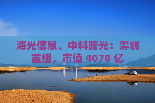 海光信息、中科曙光：筹划重组，市值 4070 亿