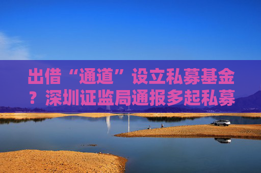 出借“通道”设立私募基金？深圳证监局通报多起私募乱象