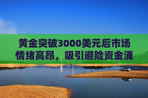黄金突破3000美元后市场情绪高昂，吸引避险资金涌入