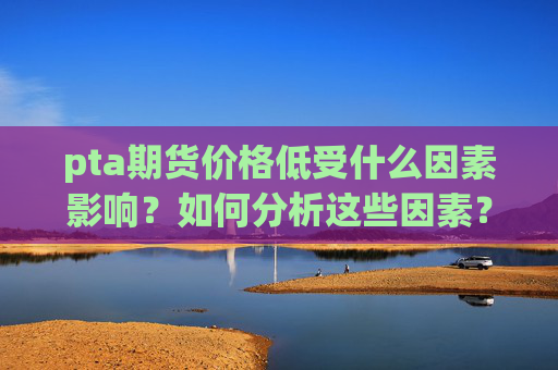 pta期货价格低受什么因素影响？如何分析这些因素？