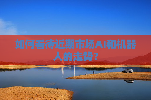 如何看待近期市场AI和机器人的走势？  第1张