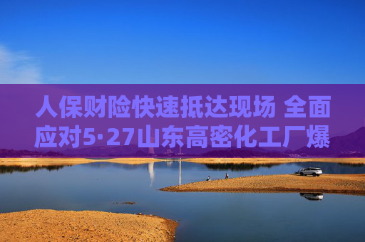 人保财险快速抵达现场 全面应对5·27山东高密化工厂爆炸事故
