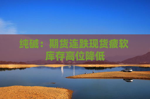 纯碱：期货连跌现货疲软 库存高位降低