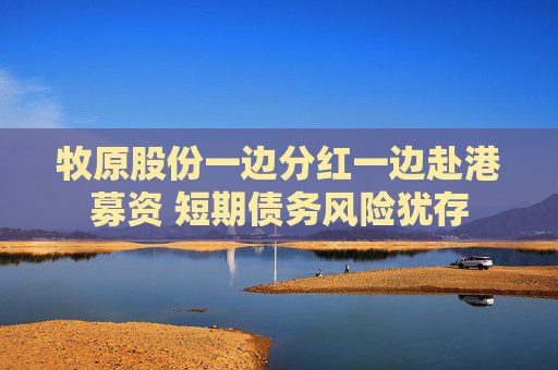 牧原股份一边分红一边赴港募资 短期债务风险犹存