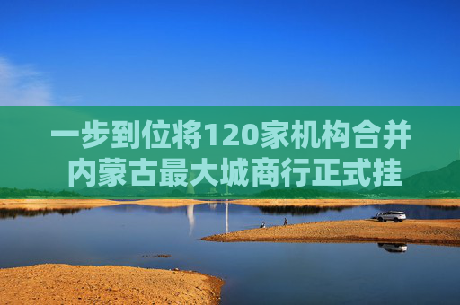 一步到位将120家机构合并 内蒙古最大城商行正式挂牌