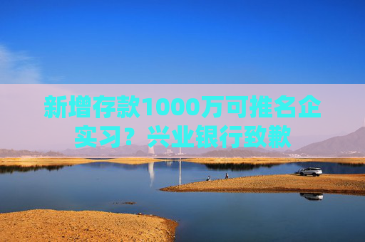 新增存款1000万可推名企实习？兴业银行致歉  第1张