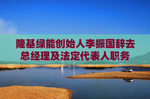 隆基绿能创始人李振国辞去总经理及法定代表人职务
