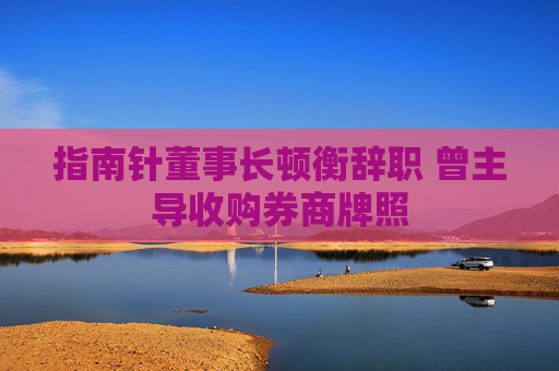 指南针董事长顿衡辞职 曾主导收购券商牌照