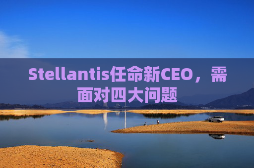 Stellantis任命新CEO，需面对四大问题