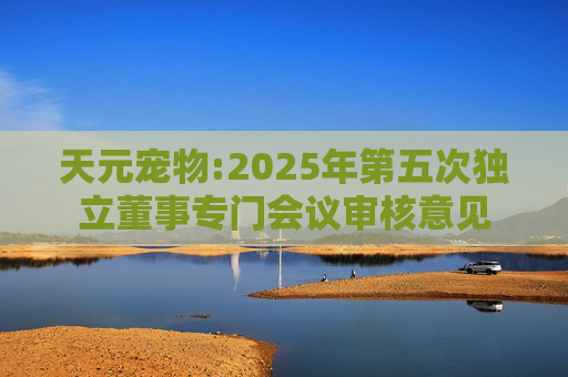 天元宠物:2025年第五次独立董事专门会议审核意见