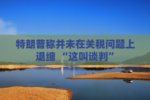 特朗普称并未在关税问题上退缩 “这叫谈判”
