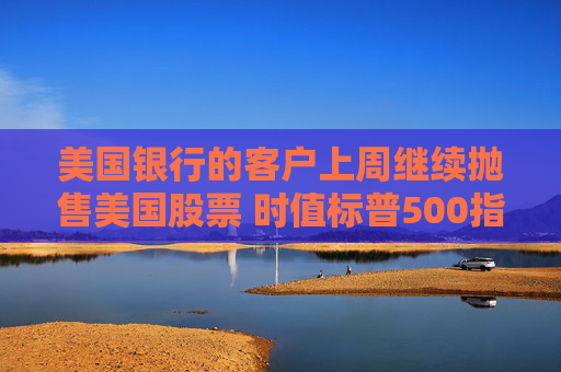 美国银行的客户上周继续抛售美国股票 时值标普500指数当周下跌