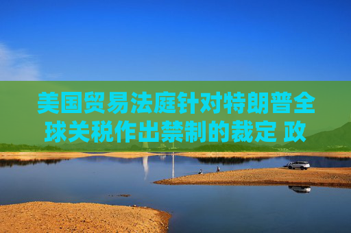 美国贸易法庭针对特朗普全球关税作出禁制的裁定 政府将上诉