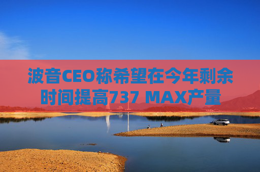 波音CEO称希望在今年剩余时间提高737 MAX产量