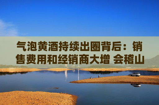 气泡黄酒持续出圈背后：销售费用和经销商大增 会稽山迎来拐点了吗？