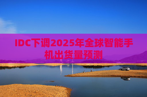 IDC下调2025年全球智能手机出货量预测