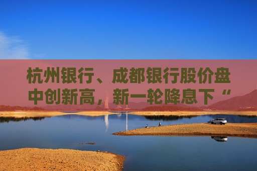 杭州银行、成都银行股价盘中创新高，新一轮降息下“买银行股比定期存款划算”引发热议