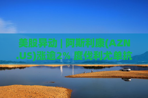 美股异动 | 阿斯利康(AZN.US)涨逾2% 度伐利尤单抗于欧盟获批新适应症
