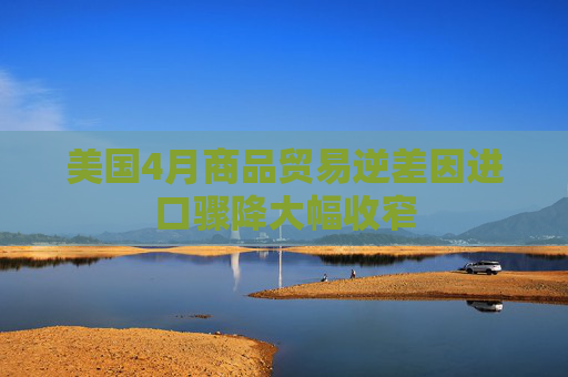 美国4月商品贸易逆差因进口骤降大幅收窄