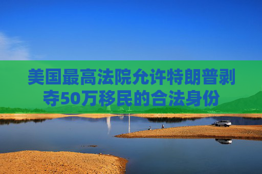 美国最高法院允许特朗普剥夺50万移民的合法身份
