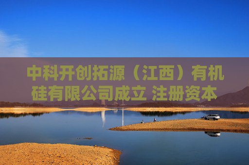 中科开创拓源（江西）有机硅有限公司成立 注册资本500万人民币