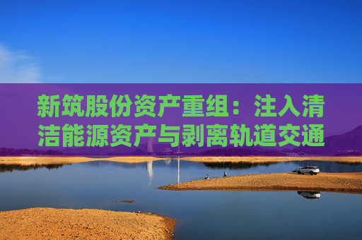 新筑股份资产重组：注入清洁能源资产与剥离轨道交通业务的战略转型