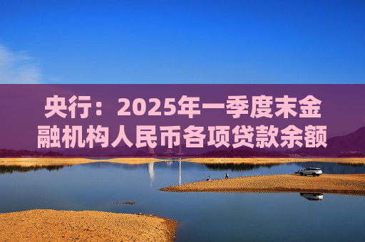 央行：2025年一季度末金融机构人民币各项贷款余额265.41万亿元 同比增长7.4%