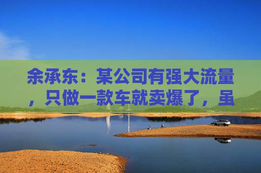 余承东：某公司有强大流量，只做一款车就卖爆了，虽然产品可能不是那么好