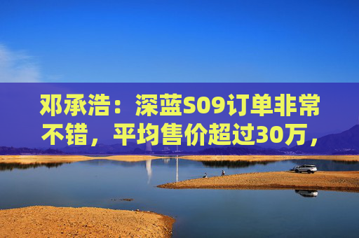 邓承浩：深蓝S09订单非常不错，平均售价超过30万，实现品牌向上跃迁