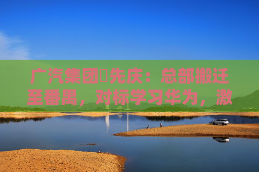 广汽集团閤先庆：总部搬迁至番禺，对标学习华为，激发组织创新活力