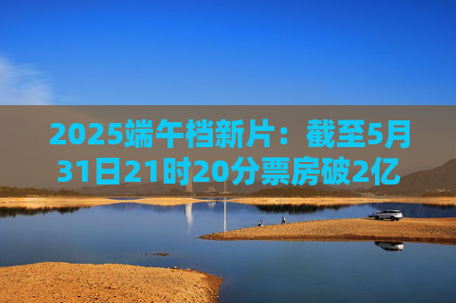 2025端午档新片：截至5月31日21时20分票房破2亿