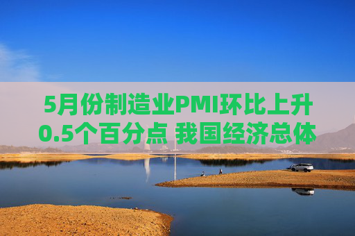 5月份制造业PMI环比上升0.5个百分点 我国经济总体产出保持扩张