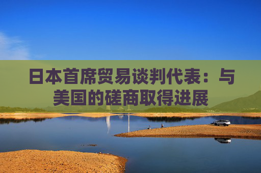 日本首席贸易谈判代表：与美国的磋商取得进展