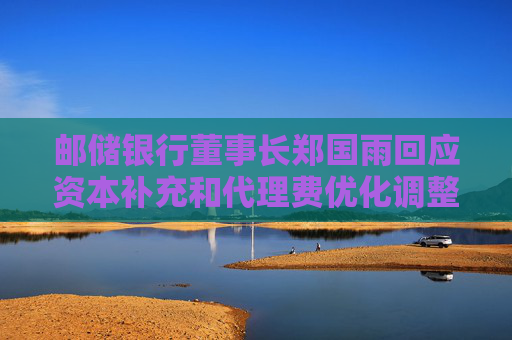 邮储银行董事长郑国雨回应资本补充和代理费优化调整两大市场关切  第1张
