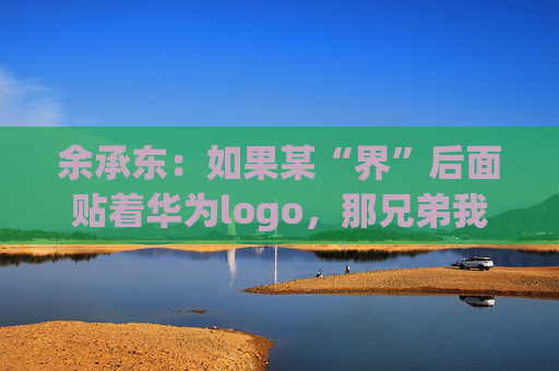 余承东：如果某“界”后面贴着华为logo，那兄弟我直接躺赢了